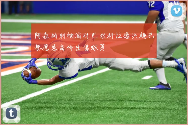 阿森纳利物浦对巴尔科拉感兴趣巴黎愿意高价出售球员