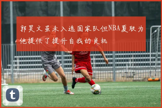 郭昊文虽未入选国家队但NBA夏联为他提供了提升自我的良机