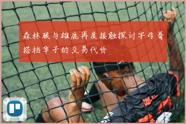 森林狼与雄鹿再度接触探讨字母哥搭档华子的交易代价