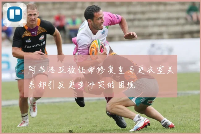 阿韦洛亚被任命修复皇马更衣室关系却引发更多冲突的困境