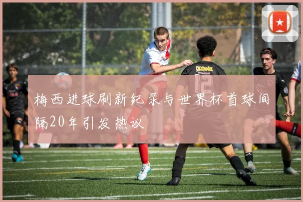 梅西进球刷新纪录与世界杯首球间隔20年引发热议