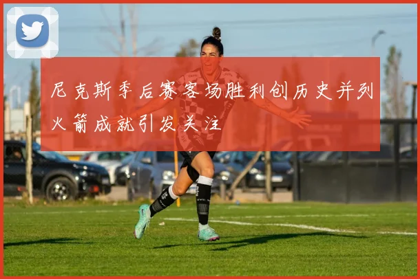 尼克斯季后赛客场胜利创历史并列火箭成就引发关注