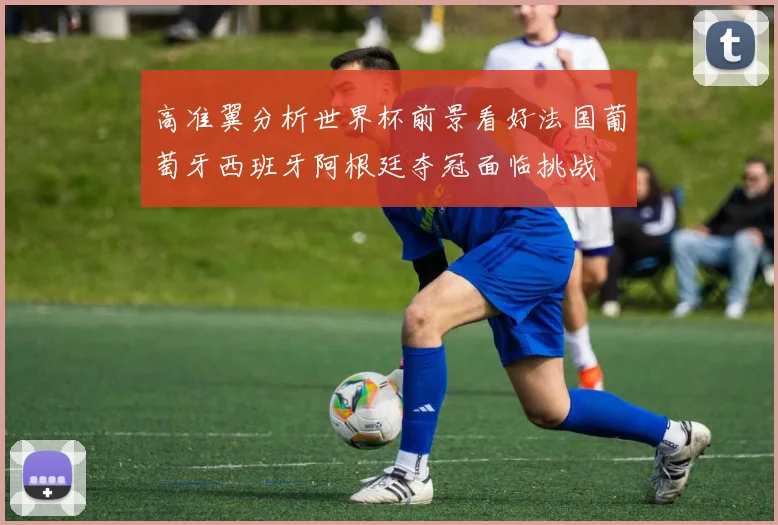 高准翼分析世界杯前景看好法国葡萄牙西班牙阿根廷夺冠面临挑战