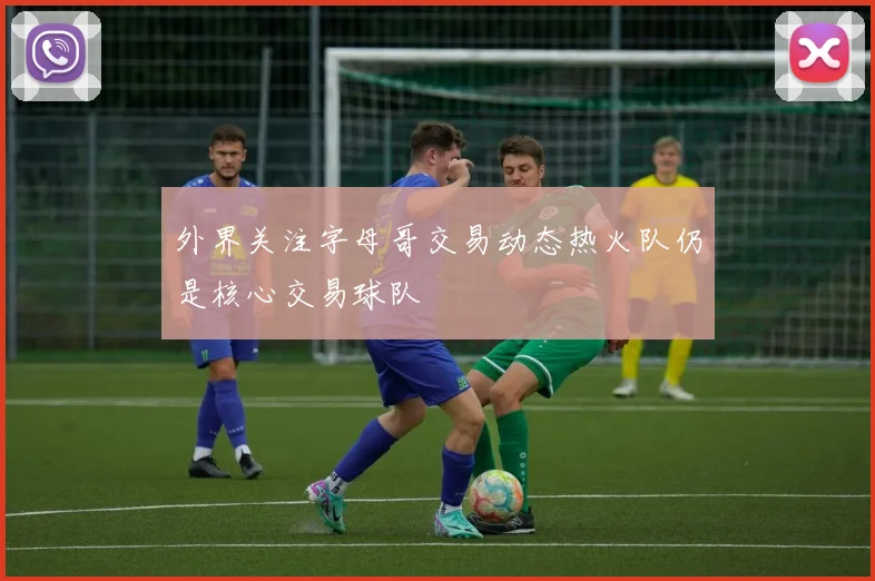 外界关注字母哥交易动态热火队仍是核心交易球队