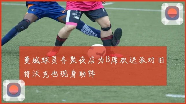 曼城球员齐聚夜店为B席欢送派对旧将沃克也现身助阵