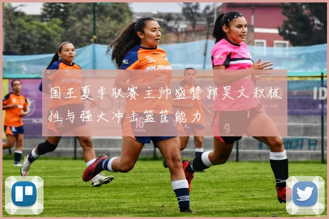 国王夏季联赛主帅盛赞郭昊文积极性与强大冲击篮筐能力