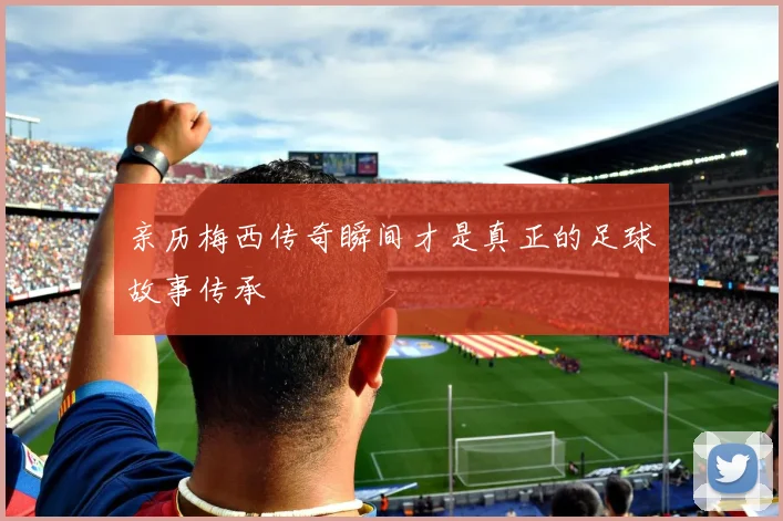 亲历梅西传奇瞬间才是真正的足球故事传承