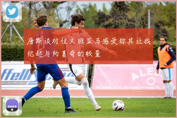 唐斯谈对位文班亚马感受称其让我忆起与约基奇的较量