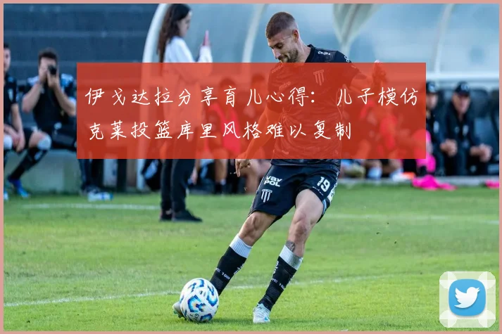 伊戈达拉分享育儿心得：儿子模仿克莱投篮库里风格难以复制