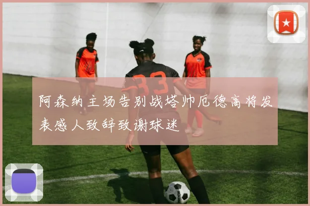 阿森纳主场告别战塔帅厄德高将发表感人致辞致谢球迷