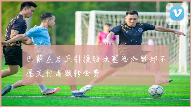 巴萨左后卫引援盼坎塞洛加盟却不愿支付高额转会费